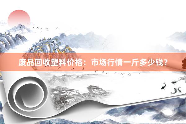 废品回收塑料价格：市场行情一斤多少钱？